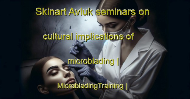 Skinart Avluk seminars on cultural implications of microblading | MicrobladingTraining | MicrobladingClasses | SkinartTraining-Turkey